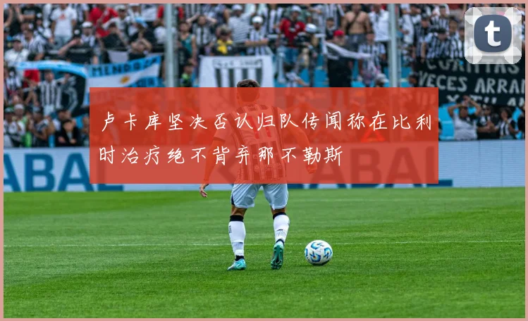 卢卡库坚决否认归队传闻称在比利时治疗绝不背弃那不勒斯
