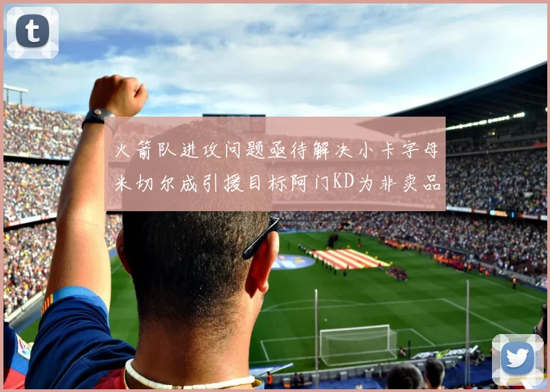 火箭队进攻问题亟待解决小卡字母米切尔成引援目标阿门KD为非卖品