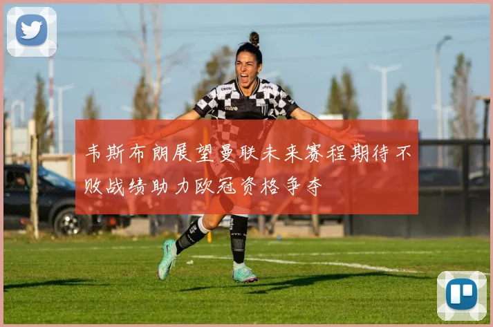 韦斯布朗展望曼联未来赛程期待不败战绩助力欧冠资格争夺