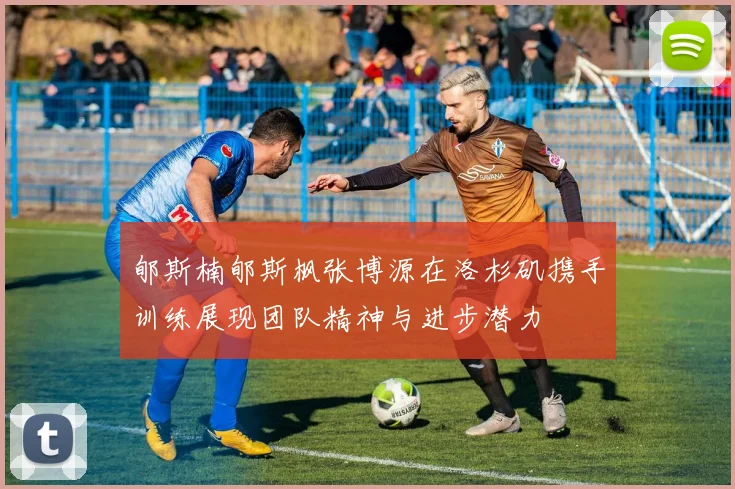 郇斯楠郇斯枫张博源在洛杉矶携手训练展现团队精神与进步潜力