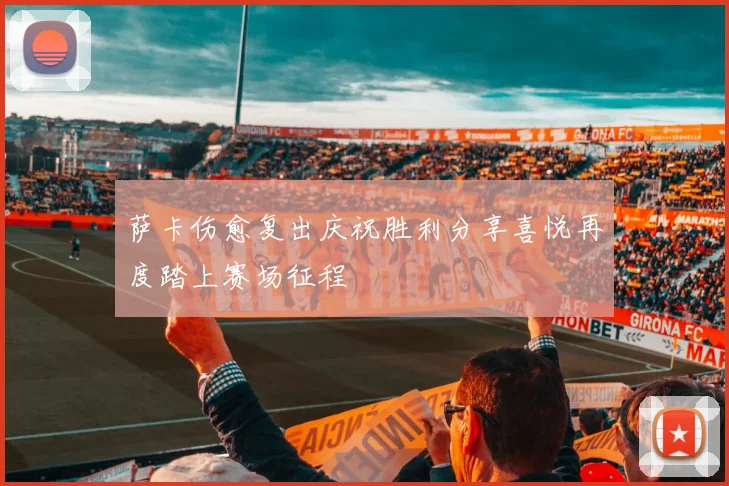 萨卡伤愈复出庆祝胜利分享喜悦再度踏上赛场征程