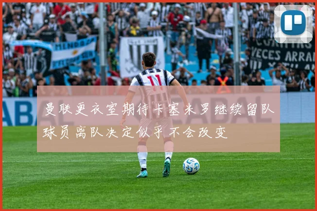 曼联更衣室期待卡塞米罗继续留队球员离队决定似乎不会改变