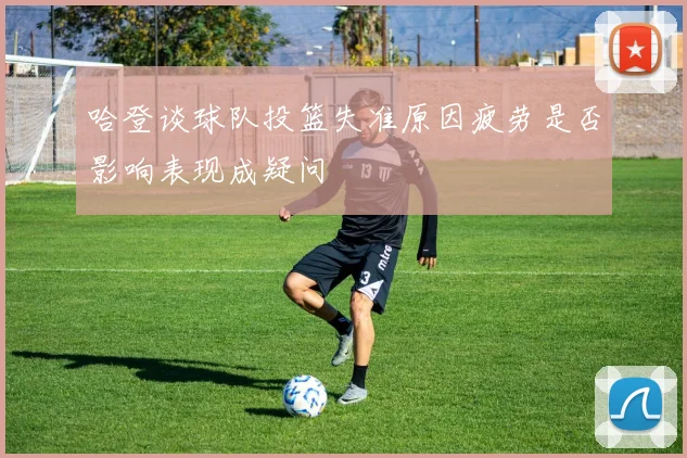哈登谈球队投篮失准原因疲劳是否影响表现成疑问