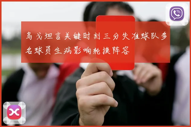乌戈坦言关键时刻三分失准球队多名球员生病影响轮换阵容