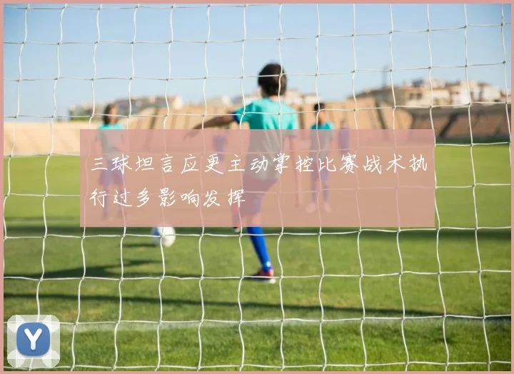 三球坦言应更主动掌控比赛战术执行过多影响发挥