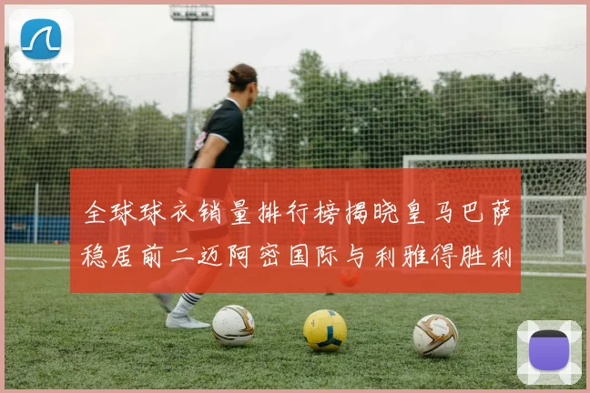 全球球衣销量排行榜揭晓皇马巴萨稳居前二迈阿密国际与利雅得胜利表现抢眼